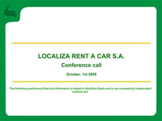 LOCALIZA RENT A CAR S.A.
                                        Conference call
                                            October, 1st 2008


The following preliminary financial information is stated in Brazilian Reais and is not reviewed by independent
                                                  auditors yet.
 