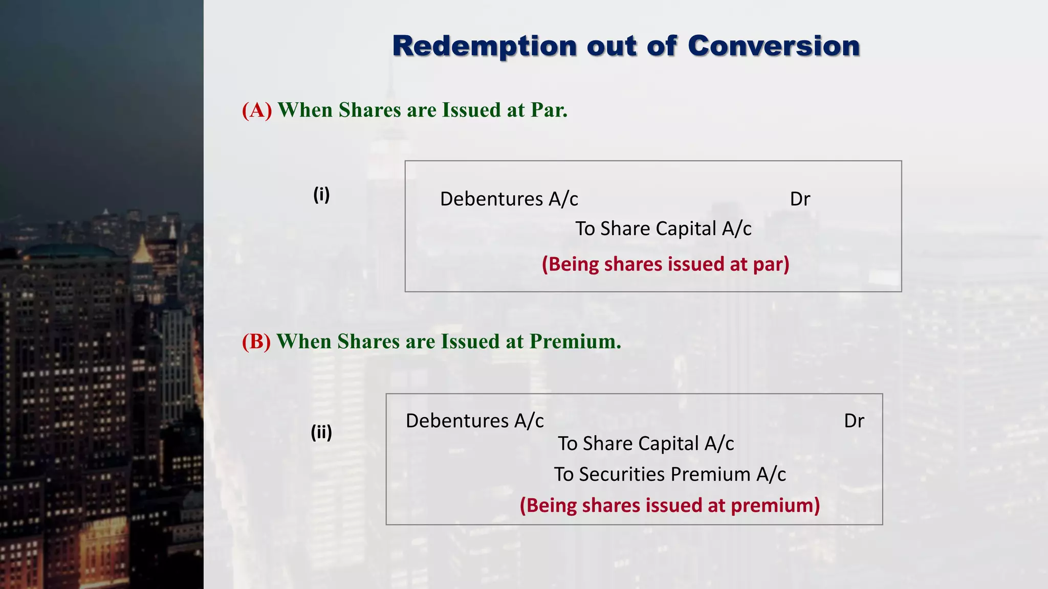 Redemption out of Conversion
(A) When Shares are Issued at Par.
(i) Debentures A/c Dr
To Share Capital A/c
(Being shares issued at par)
(ii)
Debentures A/c Dr
To Securities Premium A/c
(Being shares issued at premium)
To Share Capital A/c
(B) When Shares are Issued at Premium.
 