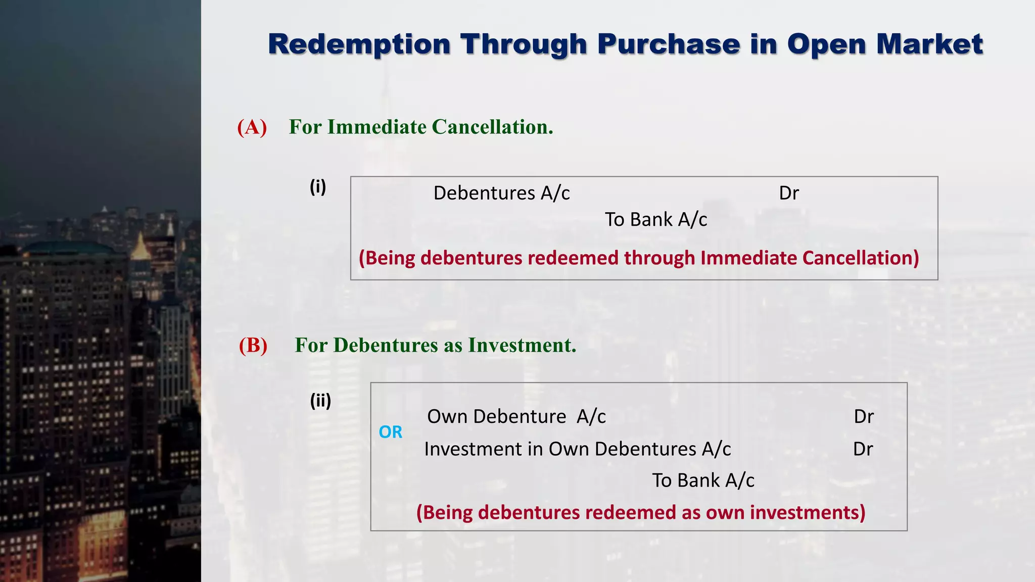 Redemption Through Purchase in Open Market
(A) For Immediate Cancellation.
(i)
(ii)
Debentures A/c Dr
To Bank A/c
(Being debentures redeemed through Immediate Cancellation)
(B) For Debentures as Investment.
Own Debenture A/c Dr
To Bank A/c
(Being debentures redeemed as own investments)
Investment in Own Debentures A/c Dr
OR
 