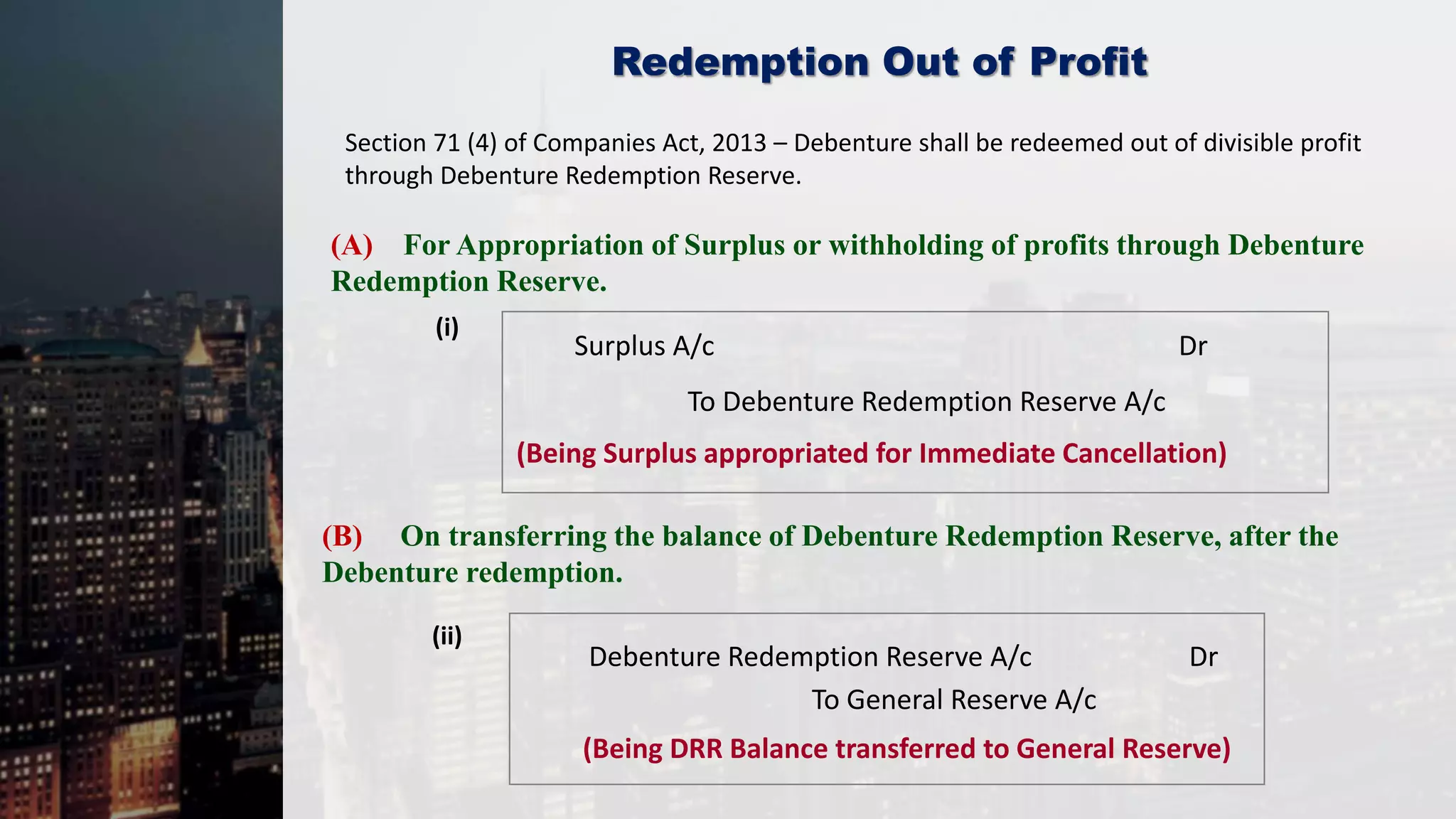 Redemption Out of Profit
(A) For Appropriation of Surplus or withholding of profits through Debenture
Redemption Reserve.
(i)
(ii)
Surplus A/c Dr
To Debenture Redemption Reserve A/c
(Being Surplus appropriated for Immediate Cancellation)
(B) On transferring the balance of Debenture Redemption Reserve, after the
Debenture redemption.
Debenture Redemption Reserve A/c Dr
To General Reserve A/c
(Being DRR Balance transferred to General Reserve)
Section 71 (4) of Companies Act, 2013 – Debenture shall be redeemed out of divisible profit
through Debenture Redemption Reserve.
 