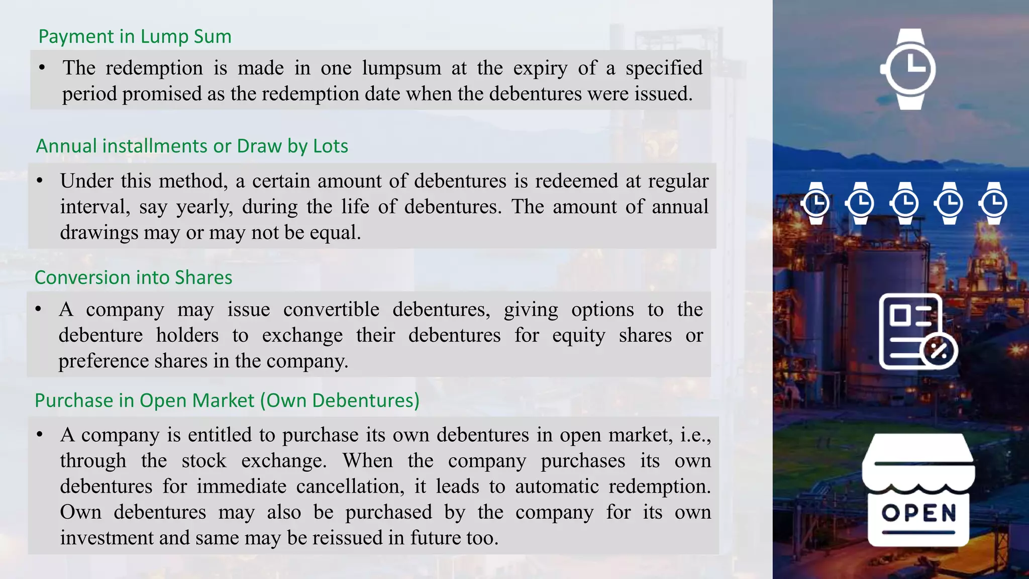 Payment in Lump Sum
• The redemption is made in one lumpsum at the expiry of a specified
period promised as the redemption date when the debentures were issued.
Annual installments or Draw by Lots
• Under this method, a certain amount of debentures is redeemed at regular
interval, say yearly, during the life of debentures. The amount of annual
drawings may or may not be equal.
Conversion into Shares
• A company may issue convertible debentures, giving options to the
debenture holders to exchange their debentures for equity shares or
preference shares in the company.
Purchase in Open Market (Own Debentures)
• A company is entitled to purchase its own debentures in open market, i.e.,
through the stock exchange. When the company purchases its own
debentures for immediate cancellation, it leads to automatic redemption.
Own debentures may also be purchased by the company for its own
investment and same may be reissued in future too.
 