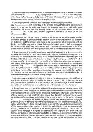 2. The debentures entitled to the benefit of these presents shall consist of a series of number
of debentures of $………………… each, aggregating to $………………… in all to rank pari passu
without any preference or priority by reason of the date of issue or otherwise and secured by
the mortgage hereby created on the mortgaged premises.
3. The company hereby covenants with the trustees that the company will on the…………………
day of………………… or such earlier day as the principal moneys shall become payable under
clause 7 hereof pay the debenture holders the amounts secured by their debentures
respectively, and in the meantime will pay interest to the debenture holders on the day
of………………… 20… in each year, the first payment of interest to be made on the day
of………………… 20...
4. All payments due by the company in respect of the Debentures issued hereunder whether
of interest, principal or premium shall be made by cheque or warrant drawn by the company
on its bankers and the company shall make at its own expenses all arrangements, with its
Bankers as shall be necessary to ensure that such cheques or warrants shall be encashable
for the amount for which they are expressed without any deduction whatsoever at the office
of its bankers in Delhi or such other places in the Union of India as the Trustees may require.
5. In consideration of the debentures hereby authorised aggregating to $………………… the
company, as the beneficial owner, hereby mortgages unto the trustees all the fixed plant and
machinery and fixture at present existing at the company's factory and described in part A of
the Second Schedule hereto and which may be acquired by the company hereafter or fixed or
erected hereafter at its factory for the benefit of the debentureholders and the property
described in Part B of the Second Schedule as security for the due payment of principal moneys
amounting to $………………… in aggregate with interest and all other charges, expenses and
other dues, the payment of which has been secured by a charge on the mortgaged premises
under these presents. The charge hereby created on the property mentioned in Part A of the
Second Schedule shall be the specified charge, while that on the property included in Part B
of the Second Schedule shall rank as floating charges.
The trustees may, at any time, by notice in writing to the company, convert the said floating
charge into a specific charge as regards any assets included in the Second Schedule and
specified in the notice in case it is, in the opinion of the trustees in danger of being seized or
sold under any sort of distress or execution levied or threatened or in any other case.
6. The company shall hold and enjoy all the mortgaged premises and carry on therein and
therewith the business or any of the business mentioned in the Memorandum of Association
of the company until the security hereby constituted shall become enforceable under the terms
of these presents, in which case the trustees may, in their discretion, without any such request
as next hereinafter mentioned and shall upon the request in writing of the holder or holders
of………………… at least of the debentures, enter upon or take possession of the mortgaged
premises, or any of them and may in the like discretion and shall upon the like request sell,
call in, collect and convert into money the same or any part thereof with full power to sell any
of the same premises either together or in parcels, and either by public auction or private
contract, and either for a lumpsum or for a sum payable by instalments or for a sum on
account and a mortgage or charge for the balance and with full power upon every such sale
to make any special or other stipulations as to title or evidence, or commencement of the title
or otherwise which the trustees shall deem proper and with full power to modify or rescind or
vary any contract for sale of the said premises or any part thereof and to re-sell the same
 