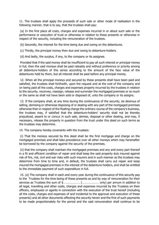 11. The trustees shall apply the proceeds of such sale or other mode of realisation in the
following manner, that is to say, that the trustees shall pay:
(a) In the first place all costs, charges and expenses incurred in or about such sale or the
performance or execution of trust or otherwise in relation to these presents or otherwise in
respect of the security, including the remuneration of the trustees.
(b) Secondly, the interest for the time being due and owing on the debentures.
(c) Thirdly, the principal money then due and owing to debenture-holders.
(d) And lastly, the surplus, if any, to the company or its assignee.
Provided that if the said money shall be insufficient to pay all such interest or principal money
in full, then the said moneys shall be paid rateably and without preference or priority among
all debenture-holders of this series according to the amount of the face value of the
debentures held by them, but all interest shall be paid before any principal money.
12. When all the principal moneys and secured by these presents shall have been paid and
satisfied, the trustees shall forthwith, upon the request and at the cost of the company and
on being paid all the costs, charges and expenses properly incurred by the trustees in relation
to the security, reconvey, reassign, release and surrender the mortgaged premises or so much
or the same as shall not have been sold or disposed of, unto the company or its assigns.
13. If the company shall, at any time during the continuance of the security, be desirous of
selling, demising or otherwise disposing of or dealing with any part of the mortgaged premises
otherwise than in respect of the floating charge the ordinary course of the company's business,
the trustees may, if satisfied that the debenture-holders' security shall not be thereby
prejudiced, assent to or concur in such sale, demise, disposal or other dealing, and may, if
necessary, release the property in question from the trust under this deed on such terms as
the trustees may determine.
14. The company hereby covenants with the trustees:
(i) That the moneys secured by this deed shall be the first mortgage and charge on the
mortgaged premises and shall take precedence over all other moneys which may hereinafter
be borrowed by the company against the security of the premises.
(ii) that the company shall maintain the mortgaged premises and any and every part thereof
in a fit and efficient condition of repair and shall keep the said property duly insured against
risk of fire, riot, civil and war risks with such insurers and in such manner as the trustees may
determine from time to time and, in default, the trustees shall carry out repair and keep
insured the mortgaged premises in the interest of the debenture-holders, and shall be entitled
to the immediate payment of such expenditure in full.
15. (a) The company shall in each and every year during the continuance of this security pay
to the Trustees for the time being of these presents as and by way of remuneration for their
services as Trustees the sum of $………………… (………………… only) per annum in addition to
all legal, travelling and other costs, charges and expenses incurred by the Trustees on their
officers, employees or agents in connection with the execution of the trust hereof (including
all the costs, charges and expenses of and incidental to the approval and execution of these
presents) and all other documents effecting the security herein and the first of such payments
to be made proportionately for the period and the said remuneration shall continue to be
 