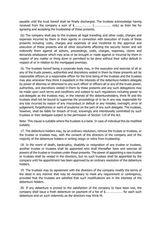payable until the trust hereof shall be finally discharged. The trustees acknowledge having
received from the company a sum of $………………… (………………… only) as their fee for
agreeing and accepting the trusteeship of these presents.
(b) The company shall pay to the trustees all legal travelling and other costs, charges and
expenses incurred by them or their agents in connection with execution of trusts of these
presents including costs, charges and expenses of and incidental to the approval and
execution of these presents and all other documents affecting the security herein and will
indemnify them against all actions, proceedings, costs, charges, expenses, claims and
demands whatsoever which may arise or be brought or made against or incurred by them in
respect of any matter or thing done or permitted to be done without their wilful default in
respect of or in relation to the mortgaged premises.
16. The trustees hereof being a corporate body may, in the execution and exercise of all or
any of the trusts powers, authorities and discretions vested in them by these presents act by
responsible officers or a responsible officer for the time being of the trustees and the trustees
may also whenever they think it expedient in the interests of the debenture-holders delegate
by power of attorney or otherwise to any such officer or officers all or any of the trusts power,
authorities, and discretions vested in them by these presents and any such delegations may
be made upon such terms and conditions and subject to such regulations including power to
sub-delegate as the trustees may, in the interest of the debentureholders, think fit and the
trustees shall not be bound to supervise the proceedings of or be in any way responsible for
any loss incurred by reason of any misconduct or default or any mistake, oversight, error of
judgement, forgetfulness or want of prudence on the part of any such delegate. The trustees,
however, shall be liable for breach of trust, knowingly and intentionally committed by such
trustees or their delegate subject to the permission of Section 119 of the Act.
Note: This clause is suitable where the trustees is a bank. In case of individual this be modified
suitably.
17. The debenture holders may, by an ordinary resolution, remove the trustee or trustees, or
the trustee or trustees may, with the consent of the directors of the company and of the
majority of the debenture holders in writing resign or retire from trusteeship.
18. In the event of death, bankruptcy, disability or resignation of any trustee or trustees,
another trustee or trustees shall be appointed who shall thereafter have and exercise all
powers of the trustee or trustees under these presents. The power of appointing a new trustee
or trustees shall be vested in the directors, but no such trustees shall be appointed by the
company until his appointment has been approved by an ordinary resolution of the debenture
holders.
19. The trustees may by agreement with the directors of the company modify the terms of
the deed in any manner that may be necessary to meet any requirement or contingency,
provided that the trustees are satisfied that such modifications are in the interests of the
debenture holders.
20. If any debenture is proved to the satisfaction of the company to have been lost, the
company shall issue a fresh debenture on payment of a fee of $………………… for each such
debenture and on such indemnity as the directors may think fit.
 