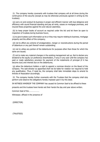 21. The company hereby covenants with trustees that company will at all times during the
continuance of the security (except as may be otherwise previously agreed in writing by the
trustees).
(a) carry on and conduct its business in proper and efficient manner with due deligence and
efficiency with sound financial standing and pay all rents, cesses on mortgage premises, and
insured these properties against fire and natural calamities;
(b) to keep proper books of account as required under the Act and let them be open to
inspection of trustees during business hours;
(c) to give trustees such information as he or they may require relating to business, mortgage
property and the affairs of the company;
(d) not to affect any scheme of amalgamation, merger or reconstructions during the period
of debenture or any part thereof remain outstanding;
(e) not to utilise any portion of the debentures for purposes other than those for which the
same are issued;
(f) not to make any material changes in the existing management set up. Not to declare any
dividend to the equity (or preference shareholders, if any) in any year until the company has
paid or made satisfactory provision for payment of the instalments of principal (if it has
become due) and interest due on the debentures;
(g) allow the debenture holders a right to appoint a nominee director on the Board of the
company. The said director so appointed shall not be liable for rotation nor required to hold
any qualification. Thus, if need be, the company shall take immediate steps to amend its
Articles of Association accordingly.
22. The company hereby further covenants with the Trustees that the company shall duly
perform and observe the obligations hereby imposed upon it by this deed.
IN WITNESS WHEREOF THE COMPANY has caused its Common Seal to be affixed to these
presents and the trustees have hereto set their hands the day and year above written.
Common Seal of the…………………
Witnesses: affixed in the presence of
(DIRECTOR)
(TRUSTEES)
 
