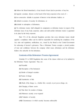 9
(h) Inform the Board immediately of any breach of trust deed or provision of any law.
(i) Appoint a nominee director on the board of the body corporate in the event of : -
(i) two consecutive defaults in payment of interest to the debenture holders; or
(ii) default in creation of security for debentures, or
(iii) default in redemption of debentures.
(j) No debenture trustee shall relinquish its assignments as debenture trustee in respect of the
debenture issue of any body corporate, unless and until another debenture trustee is appointed
in its place by the body corporate.
Rule 17A of the aforesaid Regulation provides that every debenture trustee should
appoint a compliance officer and he shall be responsible for monitoring the compliance of the
Act, rules and regulations, notifications, etc., issued by the Board or the Central Government
for redressing of investor’s grievances. Thus a Debenture Trustee occupies a pivotal position
of trust and confidence between the company which issues debentures and the debenture
holders who subscribe for the debentures.
Contents of the Debenture TrusteeAgreement
Schedule IV to SEBI Regulations lists some of the clauses which are to be included in
the Debenture Trustee Agreement. They are:
(a) Preamble
(b) Description of the Instrument
(c) Details of charged securities
(i) Nature of charge
(ii) Examination of title
(iii) Rank of the charge, i.e., whether first, second, or pari passu charge, etc.
(iv) Charging of future assets
(v) Time limit for creation of charge,
(vi) Minimum security cover required
(vii) Valuation of security
(viii) Circumstances in which security becomes enforceable
 