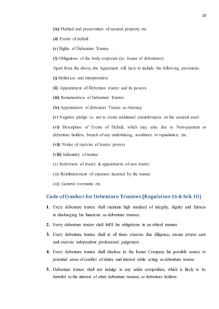 10
(ix) Method and preservation of secured property etc.
(d) Events of default
(e) Rights of Debenture Trustee
(f) Obligations of the body corporate (i.e. Issuer of debentures)
Apart from the above, the Agreement will have to include the following provisions:
(i) Definition and Interpretation
(ii) Appointment of Debenture trustee and its powers
(iii) Remuneration of Debenture Trustee
(iv) Appointment of debenture Trustee as Attorney
(v) Negative pledge i.e. not to create additional encumbrances on the secured asset
(vi) Description of Events of Default, which may arise due to Non-payment to
debenture holders, breach of any undertaking, avoidance or repudiation, etc.
(vii) Notice of exercise of trustee powers
(viii) Indemnity of trustee
(x) Retirement of trustee & appointment of new trustee
(xi) Reimbursement of expenses incurred by the trustee
(xii) General covenants etc.
Code ofConduct for Debenture Trustees (Regulation16& Sch. III)
1. Every debenture trustee shall maintain high standard of integrity, dignity and fairness
in discharging his functions as debenture trustees.
2. Every debenture trustee shall fulfil his obligations in an ethical manner.
3. Every debenture trustee shall at all times exercise due diligence, ensure proper care
and exercise independent professional judgement.
4. Every debenture trustee shall disclose to the Issuer Company his possible source or
potential areas of conflict of duties and interest while acting as debenture trustee.
5. Debenture trustee shall not indulge in any unfair competition, which is likely to be
harmful to the interest of other debenture trustees or debenture holders.
 