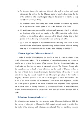 11
6. No debenture trustee shall make any statement, either oral or written, which would
misrepresent the services that the debenture trustee is capable of performing for the,
or has rendered to other Issuer Company subject to the secrecy he is expected to keep
about Issuer Company's affairs;
7. No debenture trustee shall wilfully make untrue statement or suppress any material
fact in any documents, reports, papers or information furnished to the Board.
8. (a) A debenture trustee or any of his employees shall not render, directly or indirectly,
any investment advice about any security in the publicly accessible media, whether
real-time or non real-time unless a disclosure of his interest including long or short
position in the said security has been made, while rendering such advice.
8. (b) In case, an employee of the debenture trustee is rendering such advice, he shall
also disclose the interest of his dependent family members and the employer including
their long or short position in the said security, while rendering such advicevii.
Who can Appoint a Debenture Trustee?
Creation of security means mortgaging the property in favor of Debenture Trustee for the
benefit of debenture holders. This is an incidence of ownership of property and creation of
security has to be done by the owner of the property. However, the debenture holders are
beneficiaries and they have no access to mortgaged property. The Debenture Trustee holds
the secured property on behalf of issuer of security and for benefit of debenture holders. In
the event of default by the issuer of security, the Debenture Trustee will have the power and
authority to bring the secured property to sale following the procedure in the Transfer of
Property Act and the proceeds of sale will have to be applied to redeem the debentures. This
is one of the powers conferred on the Debenture Trustee by the SEBI Regulations. Effective
use of this power is possible if this power is included in the Debenture Trustee Agreement
and a suitable power of attorney is executed by the issuer of debentures in favor of Debenture
Trustee. This document has to be executed as a trust deed and not as a Mortgage deed or
bond.
Debenture RedemptionReserve
The Companies Act requires that every company issuing debentures should create DRR for
the purpose of redemption of debentures to which adequate amounts should be credited from
the profits of the company until debentures are redeemed. This is a mandatory provision.
 