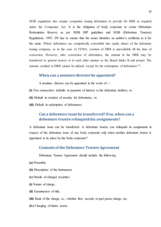 12
SEBI regulations also require companies issuing debentures to provide for DRR as required
under the Companies Act. It is the obligation of body corporate to create Debenture
Redemption Reserve as per SEBI DIP guidelines and SEBI (Debenture Trustees)
Regulations, 1993. DT has to ensure that the issuer furnishes an auditor’s certificate to it for
the same. Where debentures are compulsorily convertible into equity shares of the debenture
issuing company, as in the case of FEMA, creation of DRR is unavoidable till the date of
conversion. However, after conversion of debentures, the amount in the DRR may be
transferred to general reserve or in such other manner as the Board thinks fit and proper. The
amount credited to DRR cannot be utilized except for the redemption of debenturesviii.
When can a nominee director be appointed?
A nominee director can be appointed in the event of : -
(i) Two consecutive defaults in payment of interest to the debenture holders; or
(ii) Default in creation of security for debentures, or
(iii) Default in redemption of debentures.
Can a debenture issue be transferred? Ifso, when can a
debenture trusteerelinquishhis assignments?
A debenture issue can be transferred. A debenture trustee can relinquish its assignments in
respect of the debenture issue of any body corporate only when another debenture trustee is
appointed in its place by the body corporateix.
Contents of the Debenture TrusteeAgreement
Debenture Trustee Agreement should include the following:
(a) Preamble,
(b) Description of the Instrument,
(c) Details of charged securities
(i) Nature of charge,
(ii) Examination of title,
(iii) Rank of the charge, i.e., whether first, second, or pari passu charge, etc.
(iv) Charging of future assets,
 