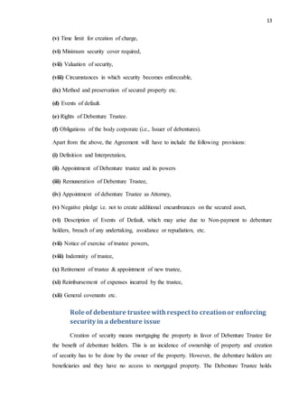 13
(v) Time limit for creation of charge,
(vi) Minimum security cover required,
(vii) Valuation of security,
(viii) Circumstances in which security becomes enforceable,
(ix) Method and preservation of secured property etc.
(d) Events of default.
(e) Rights of Debenture Trustee.
(f) Obligations of the body corporate (i.e., Issuer of debentures).
Apart from the above, the Agreement will have to include the following provisions:
(i) Definition and Interpretation,
(ii) Appointment of Debenture trustee and its powers
(iii) Remuneration of Debenture Trustee,
(iv) Appointment of debenture Trustee as Attorney,
(v) Negative pledge i.e. not to create additional encumbrances on the secured asset,
(vi) Description of Events of Default, which may arise due to Non-payment to debenture
holders, breach of any undertaking, avoidance or repudiation, etc.
(vii) Notice of exercise of trustee powers,
(viii) Indemnity of trustee,
(x) Retirement of trustee & appointment of new trustee,
(xi) Reimbursement of expenses incurred by the trustee,
(xii) General covenants etc.
Role of debenture trusteewithrespect to creationor enforcing
security in a debenture issue
Creation of security means mortgaging the property in favor of Debenture Trustee for
the benefit of debenture holders. This is an incidence of ownership of property and creation
of security has to be done by the owner of the property. However, the debenture holders are
beneficiaries and they have no access to mortgaged property. The Debenture Trustee holds
 
