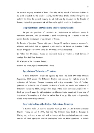 14
the secured property on behalf of issuer of security and for benefit of debenture holders. In
the event of default by the issuer of security, the Debenture Trustee will have the power and
authority to bring the secured property to sale following the procedure in the Transfer of
Property Act and the proceeds of sale will have to be applied to redeem the debentures.
Is appointment of Debenture Trusteecompulsory?
As per the provisions of companies act, appointment of debenture trustee is
mandatory. However, issue of debentures / bonds with maturity of 18 months or less are
exempt from the requirement of appointment of Trustee.
(a) In case of debenture / bonds with maturity beyond 18 months, a trustee or an agent, by
whatever name called shall be appointed to take care of the interest of debenture / bond
holders irrespective of whether or not the debentures / bonds are secured.
(b) Where the debentures / bonds are unsecured, these are treated as fixed deposits, if
received from individual investors
10. Who pays to the Debenture Trustee?
In India, the issuer pays to the Debenture Trustee.
Regulator of Debenture Trustees
In India, Debenture Trustees are regulated by SEBI. The SEBI (Debenture Trustees)
Regulations, 1993 govern the Debenture Trustees and provide for eligibility criteria for
registration of Debenture Trustees, monitoring and review, registration, Code of Conduct,
procedure of action in case of defaults, avoidance of conflict of interest and inspection of
Debenture Trustees by SEBI, amongst other things. Public issues and issues proposed to be
listed are covered under the said regulations. A debenture trustee cannot act for any issue of
debentures of its associate or if it has lent and the loan is not yet fully repaid or is proposing
to lend money to the body corporate.
Courts in India on the Role ofDebenture Trustees
In Central Bank Of India vs Tadepalli Padmaja And Ors., the National Consumer
Disputes Forum, on Jul 4, 2008, held that “the Petitioner-Bank failed to discharge its
fiduciary duty with special care and skill as is expected from professional corporate trustee
and had not taken appropriate steps as contemplated under the SEBI Regulations.” In Baroda
 