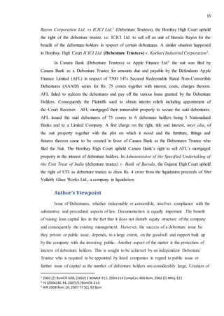 15
Rayon Corporation Ltd. vs ICICI Ltd.1 (Debenture Trustees), the Bombay High Court upheld
the right of the debenture trustee, i.e. ICICI Ltd. to sell off an unit of Baroda Rayon for the
benefit of the debenture-holders in respect of certain debentures. A similar situation happened
in Bombay High Court ICICI Ltd. (Debenture Trustees) v. Kothari Industrial Corporation2.
In Canara Bank (Debenture Trustees) vs Apple Finance Ltd3 the suit was filed by
Canara Bank as a Debenture Trustee for amounts due and payable by the Defendants Apple
Finance Limited (AFL) in respect of 7500 14% Secured Redeemable Rated Non-Convertible
Debentures (AAAIII) series for Rs. 75 crores together with interest, costs, charges thereon.
AFL failed to redeem the debentures and pay off the various loans granted by the Debenture
Holders. Consequently the Plaintiffs sued to obtain interim reliefs including appointment of
the Court Receiver. AFL mortgaged their immovable property to secure the said debentures.
AFL issued the said debentures of 75 crores to 6 debenture holders being 5 Nationalized
Banks and to a Limited Company. A first charge on the right, title and interest, inter alia, of
the suit property together with the plot on which it stood and the furniture, fittings and
fixtures thereon came to be created in favor of Canara Bank as the Debentures Trustee who
filed the Suit. The Bombay High Court upheld Canara Bank’s right to sell AFL’s mortgaged
property in the interest of debenture holders. In Administrator of the Specified Undertaking of
the Unit Trust of India (debenture trustee) v. Bank of Baroda, the Gujarat High Court upheld
the right of UTI as debenture trustee to draw Rs. 4 crore from the liquidation proceeds of Shri
Vallabh Glass Works Ltd., a company in liquidation.
Author’s Viewpoint
Issue of Debentures, whether redeemable or convertible, involves compliance with the
substantive and procedural aspects of law. Documentation is equally important .The benefit
of raising loan capital lies in the fact that it does not disturb equity structure of the company
and consequently the existing management. However, the success of a debenture issue be
they private or public issue, depends, to a large extent, on the goodwill and rapport built up
by the company with the investing public. Another aspect of the matter is the protection of
interest of debenture holders. This is sought to be achieved by an independent Debenture
Trustee who is required to be appointed by listed companies in regard to public issue or
further issue of capital as the number of debenture holders are considerably large. Creation of
1 2002 (2) BomCR 608, (2002) 2 BOMLR 915, 2003 113 CompCas 466 Bom, 2002 (2) MhLj 322
2 IV (2006) BC 34, 2005 (5) BomCR 213
3 AIR 2008 Bom 16, 2007 77 SCL 92 Bom
 