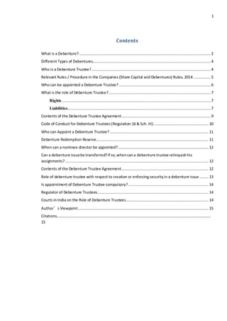 1
Contents
What is a Debenture?................................................................................................................... 2
Different Types of Debentures....................................................................................................... 4
Who is a Debenture Trustee?........................................................................................................ 4
Relevant Rules / Procedure in the Companies (Share Capital and Debentures) Rules, 2014 ............... 5
Who can be appointed a Debenture Trustee? ................................................................................ 6
What is the role of Debenture Trustee?......................................................................................... 7
Rights..................................................................................................................................7
Liabilities............................................................................................................................. 7
Contents of the Debenture Trustee Agreement.............................................................................. 9
Code of Conduct for Debenture Trustees(Regulation 16 & Sch. III)................................................ 10
Who can Appoint a Debenture Trustee? ...................................................................................... 11
Debenture Redemption Reserve.................................................................................................. 11
When can a nominee director be appointed?............................................................................... 12
Can a debenture issuebe transferred?If so,whencana debenture trustee relinquishhis
assignments?............................................................................................................................. 12
Contents of the Debenture Trustee Agreement............................................................................ 12
Role of debenture trustee with respect to creation or enforcing securityin a debenture issue........ 13
Is appointment of Debenture Trustee compulsory?...................................................................... 14
Regulator of Debenture Trustees................................................................................................. 14
Courts in India on the Role of Debenture Trustees........................................................................ 14
Author’s Viewpoint.................................................................................................................. 15
Citations……………………………………………………………………………………………………………………………………………..
15
 