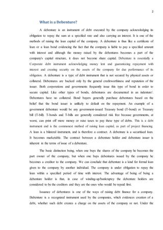2
What is a Debenture?
A debenture is an instrument of debt executed by the company acknowledging its
obligation to repay the sum at a specified rate and also carrying an interest. It is one of the
methods of raising the loan capital of the company. A debenture is thus like a certificate of
loan or a loan bond evidencing the fact that the company is liable to pay a specified amount
with interest and although the money raised by the debentures becomes a part of the
company's capital structure, it does not become share capital. Debenture is essentially a
Corporate debt instrument acknowledging money lent and guaranteeing repayment with
interest and creating security on the assets of the company for due performance of its
obligation. A debenture is a type of debt instrument that is not secured by physical assets or
collateral. Debentures are backed only by the general creditworthiness and reputation of the
issuer. Both corporations and governments frequently issue this type of bond in order to
secure capital. Like other types of bonds, debentures are documented in an indenturei.
Debentures have no collateral. Bond buyers generally purchase debentures based on the
belief that the bond issuer is unlikely to default on the repayment. An example of a
government debenture would be any government-issued Treasury bond (T-bond) or Treasury
bill (T-bill). T-bonds and T-bills are generally considered risk free because governments, at
worst, can print off more money or raise taxes to pay these type of debts. This is a debt
instrument and is the commonest method of raising loan capital, as part of project financing.
A loan is a bilateral instrument, and is therefore a contract. A debenture is a securitised loan.
It becomes marketable. The contract between a debenture holder and debenture issuer is
inherent in the terms of issue of a debenture.
The basic distinction being, when one buys the shares of the company he becomes the
part owner of the company, but when one buys debentures issued by the company he
becomes a creditor to the company. We can conclude that debenture is a kind for formal loan
given to the company by another individual. The company is under obligation to repay the
loan within a specified period of time with interest. The advantage of being of being a
debenture holder is that, in case of winding-up/bankruptcy the debenture holders are
considered to be the creditors and they are the ones who would be repaid first.
Issuance of debentures is one of the ways of raising debt finance for a company.
Debenture is a recognized instrument used by the companies, which evidences creation of a
debt, whether such debt creates a charge on the assets of the company or not. Under the
 