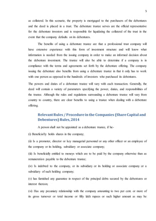 5
as collateral. In this scenario, the property is mortgaged to the purchasers of the debentures
and the deed is placed in a trust. The debenture trustee serves are the official representative
for the debenture investors and is responsible for liquidating the collateral of the trust in the
event that the company defaults on its debentures.
The benefits of using a debenture trustee are that a professional trust company will
have extensive experience with this form of investment structure and will know what
information is needed from the issuing company in order to make an informed decision about
the debenture investment. The trustee will also be able to determine if a company is in
compliance with the terms and agreements set forth by the debenture offering. The company
issuing the debenture also benefits from using a debenture trustee in that it only has to work
with one person as opposed to the hundreds of investors who purchased its debentures.
The powers and duties of a debenture trustee will vary with each transaction. Generally, the
deed will contain a variety of parameters specifying the power, duties, and responsibilities of
the trustee. Although the rules and regulations surrounding a debenture trustee will vary from
country to country, there are clear benefits to using a trustee when dealing with a debenture
offering.
Relevant Rules / Procedure in the Companies (Share Capital and
Debentures) Rules,2014
A person shall not be appointed as a debenture trustee, if he-
(i) Beneficially holds shares in the company;
(ii) Is a promoter, director or key managerial personnel or any other officer or an employee of
the company or its holding, subsidiary or associate company;
(iii) Is beneficially entitled to moneys which are to be paid by the company otherwise than as
remuneration payable to the debenture trustee;
(iv) Is indebted to the company, or its subsidiary or its holding or associate company or a
subsidiary of such holding company;
(v) has furnished any guarantee in respect of the principal debts secured by the debentures or
interest thereon;
(vi) Has any pecuniary relationship with the company amounting to two per cent. or more of
its gross turnover or total income or fifty lakh rupees or such higher amount as may be
 