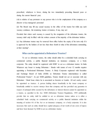 6
prescribed, whichever is lower, during the two immediately preceding financial years or
during the current financial year;
(vii) is relative of any promoter or any person who is in the employment of the company as a
director or key managerial personnel
(d) The Board may fill any casual vacancy in the office of the trustee but while any such
vacancy continues, the remaining trustee or trustees, if any, may act:
Provided that where such vacancy is caused by the resignation of the debenture trustee, the
vacancy shall only be filled with the written consent of the majority of the debenture holders.
(e) Any debenture trustee may be removed from office before the expiry of his term only if it
is approved by the holders of not less than three fourth in value of the debentures outstanding,
at their meetingiv.
Who can be appointed a Debenture Trustee?
To act as debenture trustee, the entity should either be a scheduled bank carrying on
commercial activity, a public financial institution, an insurance company, or a body
corporate. The entity should be registered with SEBIv to act as a debenture trustee. In India
Whenever any Issuer is issuing Debenture / Bonds with tenure of over 12 months requires
appointing a Professional Debenture Trustee. A Body Corporate registered with Securities
and Exchange Board of India (SEBI) as Debenture Trustee (intermediary) is called
Professional Trusteevi. As per SEBI guidelines, Trustee should not act or associate with any
Debenture / Bond Issue where he is associated as Investor or Lender. All and sundry cannot
be appointed as trustees. A person holding shares beneficially in the issuer company or
beneficially entitled to receive moneys from that company and has provided any guarantee in
respect of principal debts secured by the debentures or interest thereon cannot be appointed as
a trustee, as specified in the Act. SEBI (Debenture Trustee) Regulations, 1993 additionally
provide that no entity shall be entitled to act as debenture trustee unless at is either a
scheduled bank carrying on commercial activity or a public financial institution within the
meaning of section 4A of the Act or an insurance company, or a body corporate. It is also
necessary that such an entity should have capital adequacy of net worth of one crore of rupees
and have been licensed by SEBI to act as a debenture trustee.
 