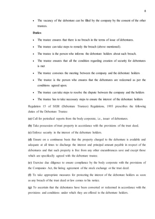 8
 The vacancy of the debenture can be filled by the company by the consent of the other
trustees.
Duties
 The trustee ensures that there is no breach in the terms of issue of debentures.
 The trustee can take steps to remedy the breach (above mentioned).
 The trustee is the person who informs the debenture holders about such breach.
 The trustee ensures that all the condition regarding creation of security for debentures
is met
 The trustee convenes the meeting between the company and the debenture holders
 The trustee is the person who ensures that the debentures are redeemed as per the
conditions agreed upon.
 The trustee can take steps to resolve the dispute between the company and the holders
 The trustee has to take necessary steps to ensure the interest of the debenture holders
Regulation 15 of SEBI (Debenture Trustees) Regulations, 1993 prescribes the following
duties of the Debenture Trustee:
(a) Call for periodical reports from the body corporate, i.e., issuer of debentures.
(b) Take possession of trust property in accordance with the provisions of the trust deed.
(c) Enforce security in the interest of the debenture holders.
(d) Ensure on a continuous basis that the property charged to the debenture is available and
adequate at all times to discharge the interest and principal amount payable in respect of the
debentures and that such property is free from any other encumbrances save and except those
which are specifically agreed with the debenture trustee.
(e) Exercise due diligence to ensure compliance by the body corporate with the provisions of
the Companies Act, the listing agreement of the stock exchange or the trust deed.
(f) To take appropriate measures for protecting the interest of the debenture holders as soon
as any breach of the trust deed or law comes to his notice.
(g) To ascertain that the debentures have been converted or redeemed in accordance with the
provisions and conditions under which they are offered to the debenture holders.
 