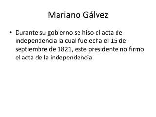 Mariano Gálvez Durante su gobierno se hiso el acta de independencia la cual fue echa el 15 de septiembre de 1821, este presidente no firmo el acta de la independencia    
