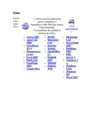 Deber:<br />Cursos de aula Clic:¡¡ Ahora acceso gratis a los cursos completos !!Aprender es más fácil que nunca. Videotutoriales.La enseñanza de calidad al alcance de todos.¡ Ver videotutorial ! Access 2007 AutoCAD 2008 CorelDraw X5 Dreamweaver CS4 Excel 2007 Flash CS4 FrontPage 2003 Google Docs HTML Illustrator CS4 Internet Joomla OpenOffice 1.1Outlook 2007MinitabPáginas Web Photoshop CS4 PowerPoint 2007 Publisher 2007 SQL Server Windows 7 Windows Vista Windows XP Word 2007  <br />
