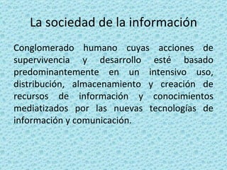 La sociedad de la información Conglomerado humano cuyas acciones de supervivencia y desarrollo esté basado predominantemente en un intensivo uso, distribución, almacenamiento y creación de recursos de información y conocimientos mediatizados por las nuevas tecnologías de información y comunicación. 
