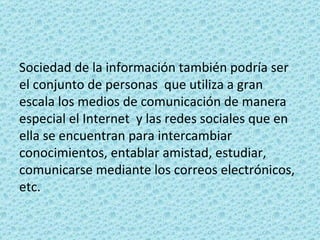 Sociedad de la información también podría ser el conjunto de personas  que utiliza a gran escala los medios de comunicación de manera especial el Internet  y las redes sociales que en ella se encuentran para intercambiar conocimientos, entablar amistad, estudiar, comunicarse mediante los correos electrónicos, etc. 