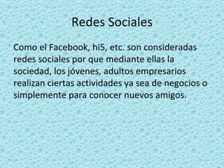 Redes Sociales Como el Facebook, hi5, etc. son consideradas redes sociales por que mediante ellas la sociedad, los jóvenes, adultos empresarios realizan ciertas actividades ya sea de negocios o simplemente para conocer nuevos amigos. 