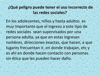 ¿Qué peligro puede tener el uso incorrecto de las redes sociales?  En los adolecentes, niños y hasta adultos  es muy importante que el ingreso a este tipo de redes sociales  sean supervisados por una persona adulta, ya que en estas ingresan nombres, direcciones exactas, que hacen, a que lugares frecuentan ir, en donde trabajan, etc y es ahí en donde hacen contacto con personas sin ética que les pueden hacer daño. 
