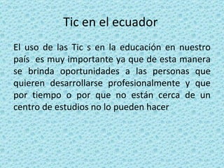 Tic en el ecuador  El uso de las Tic s en la educación en nuestro país  es muy importante ya que de esta manera se brinda oportunidades a las personas que quieren desarrollarse profesionalmente y que por tiempo o por que no están cerca de un centro de estudios no lo pueden hacer  