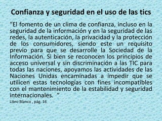 Confianza y seguridad en el uso de las tics “ El fomento de un clima de confianza, incluso en la seguridad de la información y en la seguridad de las redes, la autenticación, la privacidad y la protección de los consumidores, siendo este un requisito previo para que se desarrolle la Sociedad de la Información. Si bien se reconocen los principios de acceso universal y sin discriminación a las TIC para todas las naciones, apoyamos las actividades de las Naciones Unidas encaminadas a impedir que se utilicen estas tecnologías con fines incompatibles con el mantenimiento de la estabilidad y seguridad internacionales.  “  Libro Blanco , pág. 16 