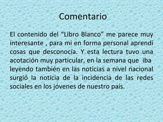 Comentario El contenido del “Libro Blanco” me parece muy interesante , para mi en forma personal aprendí cosas que desconocía. Y esta lectura tuvo una acotación muy particular, en la semana que  iba  leyendo también en las noticias a nivel nacional surgió la noticia de la incidencia de las redes sociales en los jóvenes de nuestro país. 