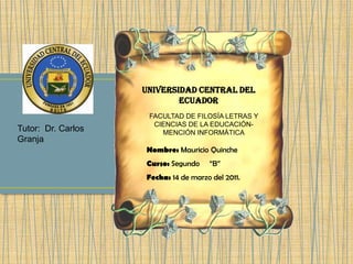 UNIVERSIDAD CENTRAL DEL ECUADOR FACULTAD DE FILOSÍA LETRAS Y CIENCIAS DE LA EDUCACIÓN- MENCIÓN INFORMÁTICA Tutor:  Dr. Carlos Granja Nombre: Mauricio Quinche Curso: Segundo     “B” Fecha: 14 de marzo del 2011. 
