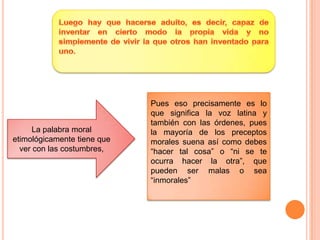 Luego hay que hacerse adulto, es decir, capaz de inventar en cierto modo la propia vida y no simplemente de vivir la que otros han inventado para uno. Pues eso precisamente es lo que significa la voz latina y también con las órdenes, pues la mayoría de los preceptos morales suena así como debes “hacer tal cosa” o “ni se te ocurra hacer la otra”, que pueden ser malas o sea “inmorales”La palabra moral etimológicamente tiene que ver con las costumbres,