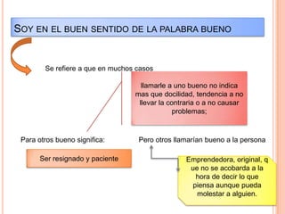 Soy en el buen sentido de la palabra buenoSe refiere a que en muchos casosllamarle a uno bueno no indica mas que docilidad, tendencia a no llevar la contraria o a no causar problemas;Para otros bueno significa:Pero otros llamarían bueno a la personaSer resignado y pacienteEmprendedora, original, que no se acobarda a la hora de decir lo que piensa aunque pueda molestar a alguien.