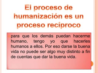El proceso de humanización es un proceso recíprocopara que los demás puedan hacerme humano, tengo yo que hacerles humanos a ellos. Por eso darse la buena vida no puede ser algo muy distinto a fin de cuentas que dar la buena vida.