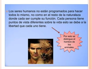 Los seres humanos no están programados para hacer todos lo mismo, no como en el resto de la naturaleza donde cada ser cumple su función. Cada persona tiene puntos de vista diferentes sobre la vida esto se debe a la libertad que cada uno tiene. Por esto se distingue el hombre de los animales. 
