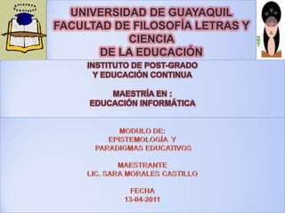 UNIVERSIDAD DE GUAYAQUIL     FACULTAD DE FILOSOFÍA LETRAS Y CIENCIA DE LA EDUCACIÓN  INSTITUTO DE POST-GRADO Y EDUCACIÓN CONTINUAMAESTRÍA EN :EDUCACIÓN INFORMÁTICA  MODULO DE:EPISTEMOLOGÍA  Y PARADIGMAS EDUCATIVOSMAESTRANTE LIC. SARA MORALES CASTILLOFECHA13-04-2011 