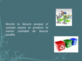 Recicla tu basura aunque el
consejo exacto es producir la
menor cantidad de basura
posible.
 