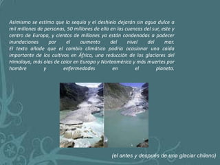 Asimismo se estima que la sequía y el deshielo dejarán sin agua dulce a
mil millones de personas, 50 millones de ella en las cuencas del sur, este y
centro de Europa, y cientos de millones ya están condenadas a padecer
inundaciones      por    el    aumento        del     nivel   del      mar.
El texto añade que el cambio climático podría ocasionar una caída
importante de los cultivos en África, una reducción de los glaciares del
Himalaya, más olas de calor en Europa y Norteamérica y más muertes por
hambre          y       enfermedades           en         el       planeta.




                                               (el antes y después de una glaciar chileno)
 