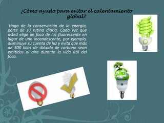 ¿Cómo ayudo para evitar el calentamiento
                     global?
 Haga de la conservación de la energía,
parte de su rutina diaria. Cada vez que
usted elige un foco de luz fluorescente en
lugar de uno incandescente, por ejemplo,
disminuye su cuenta de luz y evita que más
de 300 kilos de dióxido de carbono sean
emitidos al aire durante la vida útil del
foco.
 