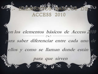 1



Son los elementos básicos de Access 2010
para saber diferenciar entre cada uno de
 ellos y como se llaman donde están y
            para que sirven
 