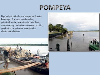 El principal sitio de embarque es Puerto
Pompeya. Por este muelle salen,
principalmente, maquinaria petrolera,
maquinaria y materiales de construcción,
productos de primera necesidad y
electrodomésticos.
 
