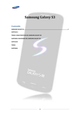 Samsung Galaxy S3

Contenido
SAMSUNG GALAXY S3 ............................................................................................................................ 1

CAPITULO 1

TEMAS: CARACTERISTICAS DEL SAMSUNG GALAXY SIII

SUBTEMAS: NOVEDADES DEL SAMSUNG GALAXY SIII

CAPITULO2

TEMAS

SUBTEMAS




                                                                      1
 