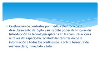 Celebración de contratos por medios electrónicos El
descubrimiento del Siglo y su insólito poder de vinculación
Introducción La tecnología aplicada en las comunicaciones
a través del espacio ha facilitado la transmisión de la
información a todos los confines de la órbita terrestre de
manera clara, inmediata y total.
 