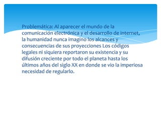 Problemática: Al aparecer el mundo de la
comunicación electrónica y el desarrollo de internet,
la humanidad nunca imagino los alcances y
consecuencias de sus proyecciones Los códigos
legales ni siquiera reportaron su existencia y su
difusión creciente por todo el planeta hasta los
últimos años del siglo XX en donde se vio la imperiosa
necesidad de regularlo.
 