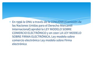 En 1996 la ONU a través de la CENUDMI (Comisión de
las Naciones Unidas para el Derecho Mercantil
Internacional) aprobó la LEY MODELO SOBRE
COMERCIO ELECTRÓNICO y en 2001 LA LEY MODELO
SOBRE FIRMA ELECTRÓNICA. Ley modelo sobre
comercio electrónico Ley modelo sobre Firma
electrónica
 