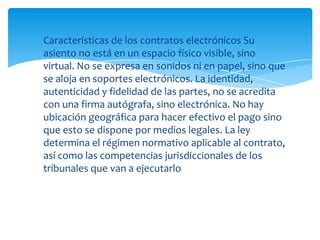 Características de los contratos electrónicos Su
asiento no está en un espacio físico visible, sino
virtual. No se expresa en sonidos ni en papel, sino que
se aloja en soportes electrónicos. La identidad,
autenticidad y fidelidad de las partes, no se acredita
con una firma autógrafa, sino electrónica. No hay
ubicación geográfica para hacer efectivo el pago sino
que esto se dispone por medios legales. La ley
determina el régimen normativo aplicable al contrato,
así como las competencias jurisdiccionales de los
tribunales que van a ejecutarlo
 