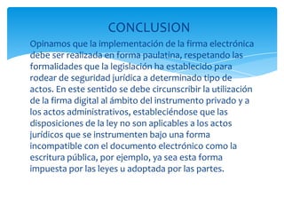CONCLUSION
Opinamos que la implementación de la firma electrónica
debe ser realizada en forma paulatina, respetando las
formalidades que la legislación ha establecido para
rodear de seguridad jurídica a determinado tipo de
actos. En este sentido se debe circunscribir la utilización
de la firma digital al ámbito del instrumento privado y a
los actos administrativos, estableciéndose que las
disposiciones de la ley no son aplicables a los actos
jurídicos que se instrumenten bajo una forma
incompatible con el documento electrónico como la
escritura pública, por ejemplo, ya sea esta forma
impuesta por las leyes u adoptada por las partes.
 