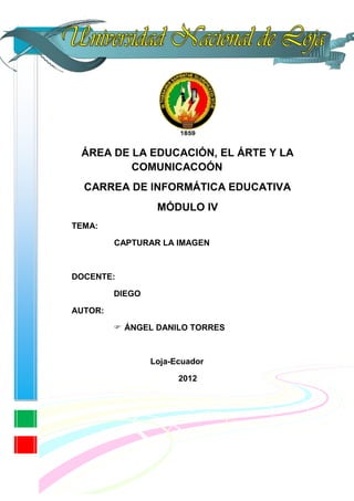 ÁREA DE LA EDUCACIÓN, EL ÁRTE Y LA
         COMUNICACOÓN
  CARREA DE INFORMÁTICA EDUCATIVA
                  MÓDULO IV
TEMA:

         CAPTURAR LA IMAGEN



DOCENTE:

         DIEGO

AUTOR:

          ÁNGEL DANILO TORRES



                 Loja-Ecuador

                       2012
 