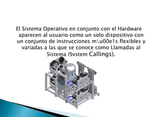 El Sistema Operativo en conjunto con el Hardware
 aparecen al usuario como un solo dispositivo con
un conjunto de instrucciones mu00e1s flexibles y
   variadas a las que se conoce como Llamadas al
             Sistema (System Callings).
 