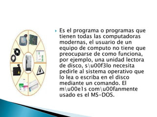    Es el programa o programas que
    tienen todas las computadoras
    modernas, el usuario de un
    equipo de computo no tiene que
    preocuparse de como funciona,
    por ejemplo, una unidad lectora
    de disco, su00f3lo necesita
    pedirle al sistema operativo que
    lo lea o escriba en el disco
    mediante un comando. El
    mu00e1s comu00fanmente
    usado es el MS-DOS.
 